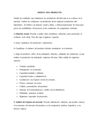 OFERTA DEL PRODUCTO
Estudia las cantidades que suministran los productores del bien que se va a ofrecer en el
mercado. Analiza las condiciones de producción de las empresas productoras más
importantes. Se referirá a la situación actual y futura, y deberá proporcionar las bases para
prever las posibilidades del proyecto en las condiciones de competencia existentes.
1. Situación actual. Presente y analice datos estadísticos suficientes para caracterizar la
evolución de la oferta. Para ello siga el siguiente esquema:
a- Series estadísticas de producción e importación.
b- Cuantifique el volumen del producto ofrecido actualmente en el mercado.
c- Haga un inventario crítico de los principales oferentes, señalando las condiciones en que
realizan la producción las principales empresas del ramo. Debe señalar los siguientes
aspectos.
 Volumen producido.
 Participación en el mercado.
 Capacidad instalada y utilizada.
 Capacidad técnica y administrativa.
 Localización con respecto al área de consumo.
 Precios, estructura de costos.
 Calidad y presentación del producto.
 Sistemas de Comercialización, crédito, red de distribución.
 Publicidad, asistencia al cliente.
 Regímenes especiales de protección.
2. Análisis del régimen de mercado. Presente información suficiente que permita conocer,
si la estructura del mercado del producto, es de competencia perfecta, imperfecta y sus
diversos matices.
 