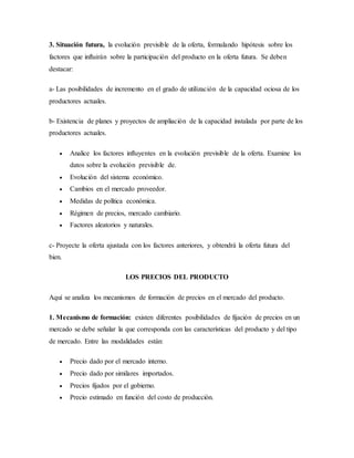 3. Situación futura, la evolución previsible de la oferta, formulando hipótesis sobre los
factores que influirán sobre la participación del producto en la oferta futura. Se deben
destacar:
a- Las posibilidades de incremento en el grado de utilización de la capacidad ociosa de los
productores actuales.
b- Existencia de planes y proyectos de ampliación de la capacidad instalada por parte de los
productores actuales.
 Analice los factores influyentes en la evolución previsible de la oferta. Examine los
datos sobre la evolución previsible de.
 Evolución del sistema económico.
 Cambios en el mercado proveedor.
 Medidas de política económica.
 Régimen de precios, mercado cambiario.
 Factores aleatorios y naturales.
c- Proyecte la oferta ajustada con los factores anteriores, y obtendrá la oferta futura del
bien.
LOS PRECIOS DEL PRODUCTO
Aquí se analiza los mecanismos de formación de precios en el mercado del producto.
1. Mecanismo de formación: existen diferentes posibilidades de fijación de precios en un
mercado se debe señalar la que corresponda con las características del producto y del tipo
de mercado. Entre las modalidades están:
 Precio dado por el mercado interno.
 Precio dado por similares importados.
 Precios fijados por el gobierno.
 Precio estimado en función del costo de producción.
 