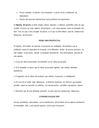  Precio estimado en función de la demanda ( a través de los coeficientes de
elasticidad).
 Precios del mercado internacional para productos de exportación.
2. Fijación del precio se debe señalar valores máximos y mínimos probables entre los que
oscilará el precio de venta unitario del producto, y sus repercusiones sobre la demanda del
bien. Una vez que se ha escogido un precio, es el que se debe utilizar para las estimaciones
financieras del proyecto.
MERCADO POTENCIAL
El objetivo del estudio de mercado es proyectar las cantidades del producto que la
población estará en capacidad de consumir a los diferentes niveles de precios previstos. en
este sentido, es necesario calcular la demanda insatisfecha. Para determinarla proceda de
esta manera.
1. Cruce los datos proyectados de demanda con la oferta proyectada.
2. Si la demanda es mayor que la oferta proyectada significa que existirá demanda
insatisfecha.
3. Compárela con la oferta del producto que cubrirá el proyecto, y cuantifíquela.
4. En caso de no existir tales diferencias, se deberán mencionar los factores que pueden
permitir captar un mercado ya cubierto, o la incorporación a posibles expansiones futuras.
5. Recuerde que de esta demanda potencial se usará para las estimaciones financieras.
COMERCIALIZACIÓN
Son las actividades relacionadas con la transferencia del producto de la empresa productora
al consumidor final y que pueden generar costos para el proyecto.
 