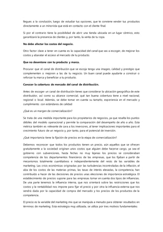 llegues a la conclusión, luego de estudiar tus opciones, que te conviene vender tus productos
directamente a un minorista que está en contacto con el cliente final.
Si por el contrario tiene la posibilidad de abrir una tienda ubicada en un lugar céntrico, esto
garantizará la presencia de clientes y, por tanto, la venta de tu ropa.
No debe afectar los costos del negocio.
Otro factor clave a tener en cuenta es la capacidad del canal que vas a escoger, de mejorar los
costos y abaratar el acceso al mercado de tu producto.
Que no desentone con tu producto y marca.
Procurar que el canal de distribución que se escoja tenga una imagen, calidad y prestigio que
complementen o mejoren a las de tu negocio. Un buen canal puede ayudarte a construir o
reforzar tu marca y beneficiar a tu producto.
Conocer la cobertura de mercado del canal de distribución.
Antes de escoger un canal de distribución tienes que considerar la ubicación geográfica de este
distribuidor, así como su alcance comercial, qué tan buena cobertura tiene a nivel nacional,
regional o local. Además, se debe tomar en cuenta su tamaño, experiencia en el mercado y
cumplimiento con estándares de calidad
¿Qué es un margen de comercialización?
Se trata de una medida importante para los propietarios de negocios, ya que resalta los puntos
débiles del modelo operacional y permite la comparación del desempeño de año a año. Esta
métrica también es relevante de cara a los inversores, al tener implicaciones importantes para el
crecimiento futuro de un negocio y, por tanto, para el potencial de inversión.
¿Qué importancia tiene la fijación de precios en la etapa de comercialización?
Debemos reconocer que todos los productos tienen un precio, aún aquellos que se ofrecen
gratuitamente a la sociedad originan unos costos que alguien debe hacerse cargo, ya sea el
gobierno con subvenciones, hasta fechas no muy lejanas los precios se consideraban
competencia de los departamentos financieros de las empresas, que los fijaban a partir de
mecanismos totalmente cuantitativos e independientemente del resto de las variables de
marketing. Las crisis económicas originadas por las turbulencias incontroladas de la inflación, el
alza de los costos de las materias primas, las tasas de interés elevadas, la competencia, han
contribuido a hacer de las decisiones de precios unas elecciones de importancia estratégica. El
establecimiento de precios supone para las empresas tomar en cuenta dos tipos de influencias.
De una parte tenemos la influencia interna, que nos orientará sobre las restricciones que los
costos y la rentabilidad nos impone para fijar el precio y por otra la influencia externa que nos
vendrá dada por la capacidad de compra del mercado y los precios de los productos de la
competencia.
El precio es la variable del marketing mix que se manipula a menudo para obtener resultados en
términos de marketing. Esta estrategia muy utilizada, se utiliza por tres motivos fundamentales:
 