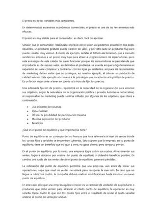 El precio es de las variables más cambiantes.
En determinados escenarios económicos comerciales, el precio es una de las herramientas más
eficaces.
El precio es muy visible para el consumidor, es decir, fácil de apreciar.
Señalar que el consumidor relacionará el precio con el valor, así podemos establecer dos polos
opuestos, un producto gratuito puede carecer de valor, y por otro lado un producto muy caro
puede resultar muy valioso. A modo de ejemplo, señalar el fútbol sala femenino, que a menudo
venden las entradas a un precio muy bajo para atraer a un gran número de espectadores, pero
esta estrategia de este calado no suele funcionar porque los consumidores se percatan de que
el producto es de escaso valor, en definitiva el problema, se asienta en que la liga femenina en
expansión se suele comparar y contrastar con las ligas ya existentes, así pues los responsables
de marketing deben evitar que se catalogue, en nuestro ejemplo, el ofrecer un producto de
calidad inferior. Este ejemplo nos muestra la psicología que caracteriza a la política de precios.
Es un factor importante a tener en cuenta a la hora de fijar los precios.
Una adecuada fijación de precios repercutirá en la capacidad de la organización para alcanzar
sus objetivos, según la naturaleza de la organización pública o privada, lucrativa o no lucrativa),
el responsable de marketing puede sentirse influido por algunos de los objetivos, que citaré a
continuación:
 Uso eficiente de recursos
 Imparcialidad
 Ofrecer la posibilidad de participación máxima
 Máxima exposición del producto
 Beneficios
¿Qué es el punto de equilibrio y qué importancia tiene?
Punto de equilibrio es un concepto de las finanzas que hace referencia al nivel de ventas donde
los costos fijos y variables se encuentran cubiertos. Esto supone que la empresa, en su punto de
equilibrio, tiene un beneficio que es igual a cero, no gana dinero, pero tampoco pierde.
En el punto de equilibrio, por lo tanto, una empresa logra cubrir sus costos. Al incrementar sus
ventas, logrará ubicarse por encima del punto de equilibrio y obtendrá beneficio positivo. En
cambio, una caída de sus ventas desde el punto de equilibrio generará pérdidas.
La estimación del punto de equilibrio permitirá que una empresa, aún antes de iniciar sus
operaciones, sepa qué nivel de ventas necesitará para recuperar la inversión. En caso que no
llegue a cubrir los costos, la compañía deberá realizar modificaciones hasta alcanzar un nuevo
punto de equilibrio.
En este caso, si lo que una empresa quiere conocer es la cantidad de unidades de su producto o
productos que debe vender para alcanzar el citado punto de equilibrio, la operación es muy
sencilla. Debe dividir lo que son los costes fijos entre el resultado de restar el costo variable
unitario al precio de venta por unidad.
 