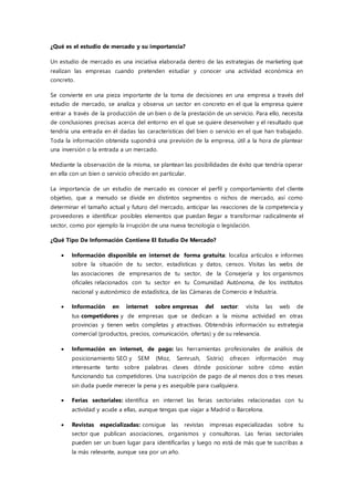 ¿Qué es el estudio de mercado y su importancia?
Un estudio de mercado es una iniciativa elaborada dentro de las estrategias de marketing que
realizan las empresas cuando pretenden estudiar y conocer una actividad económica en
concreto.
Se convierte en una pieza importante de la toma de decisiones en una empresa a través del
estudio de mercado, se analiza y observa un sector en concreto en el que la empresa quiere
entrar a través de la producción de un bien o de la prestación de un servicio. Para ello, necesita
de conclusiones precisas acerca del entorno en el que se quiere desenvolver y el resultado que
tendría una entrada en él dadas las características del bien o servicio en el que han trabajado.
Toda la información obtenida supondrá una previsión de la empresa, útil a la hora de plantear
una inversión o la entrada a un mercado.
Mediante la observación de la misma, se plantean las posibilidades de éxito que tendría operar
en ella con un bien o servicio ofrecido en particular.
La importancia de un estudio de mercado es conocer el perfil y comportamiento del cliente
objetivo, que a menudo se divide en distintos segmentos o nichos de mercado, así como
determinar el tamaño actual y futuro del mercado, anticipar las reacciones de la competencia y
proveedores e identificar posibles elementos que puedan llegar a transformar radicalmente el
sector, como por ejemplo la irrupción de una nueva tecnología o legislación.
¿Qué Tipo De Información Contiene El Estudio De Mercado?
 Información disponible en internet de forma gratuita: localiza artículos e informes
sobre la situación de tu sector, estadísticas y datos, censos. Visitas las webs de
las asociaciones de empresarios de tu sector, de la Consejería y los organismos
oficiales relacionados con tu sector en tu Comunidad Autónoma, de los institutos
nacional y autonómico de estadística, de las Cámaras de Comercio e Industria.
 Información en internet sobre empresas del sector: visita las web de
tus competidores y de empresas que se dedican a la misma actividad en otras
provincias y tienen webs completas y atractivas. Obtendrás información su estrategia
comercial (productos, precios, comunicación, ofertas) y de su relevancia.
 Información en internet, de pago: las herramientas profesionales de análisis de
posicionamiento SEO y SEM (Moz, Semrush, Sistrix) ofrecen información muy
interesante tanto sobre palabras claves dónde posicionar sobre cómo están
funcionando tus competidores. Una suscripción de pago de al menos dos o tres meses
sin duda puede merecer la pena y es asequible para cualquiera.
 Ferias sectoriales: identifica en internet las ferias sectoriales relacionadas con tu
actividad y acude a ellas, aunque tengas que viajar a Madrid o Barcelona.
 Revistas especializadas: consigue las revistas impresas especializadas sobre tu
sector que publican asociaciones, organismos y consultoras. Las ferias sectoriales
pueden ser un buen lugar para identificarlas y luego no está de más que te suscribas a
la más relevante, aunque sea por un año.
 