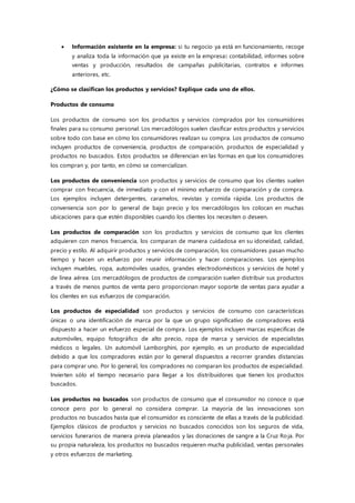  Información existente en la empresa: si tu negocio ya está en funcionamiento, recoge
y analiza toda la información que ya existe en la empresa: contabilidad, informes sobre
ventas y producción, resultados de campañas publicitarias, contratos e informes
anteriores, etc.
¿Cómo se clasifican los productos y servicios? Explique cada uno de ellos.
Productos de consumo
Los productos de consumo son los productos y servicios comprados por los consumidores
finales para su consumo personal. Los mercadólogos suelen clasificar estos productos y servicios
sobre todo con base en cómo los consumidores realizan su compra. Los productos de consumo
incluyen productos de conveniencia, productos de comparación, productos de especialidad y
productos no buscados. Estos productos se diferencian en las formas en que los consumidores
los compran y, por tanto, en cómo se comercializan.
Los productos de conveniencia son productos y servicios de consumo que los clientes suelen
comprar con frecuencia, de inmediato y con el mínimo esfuerzo de comparación y de compra.
Los ejemplos incluyen detergentes, caramelos, revistas y comida rápida. Los productos de
conveniencia son por lo general de bajo precio y los mercadólogos los colocan en muchas
ubicaciones para que estén disponibles cuando los clientes los necesiten o deseen.
Los productos de comparación son los productos y servicios de consumo que los clientes
adquieren con menos frecuencia, los comparan de manera cuidadosa en su idoneidad, calidad,
precio y estilo. Al adquirir productos y servicios de comparación, los consumidores pasan mucho
tiempo y hacen un esfuerzo por reunir información y hacer comparaciones. Los ejemplos
incluyen muebles, ropa, automóviles usados, grandes electrodomésticos y servicios de hotel y
de línea aérea. Los mercadólogos de productos de comparación suelen distribuir sus productos
a través de menos puntos de venta pero proporcionan mayor soporte de ventas para ayudar a
los clientes en sus esfuerzos de comparación.
Los productos de especialidad son productos y servicios de consumo con características
únicas o una identificación de marca por la que un grupo significativo de compradores está
dispuesto a hacer un esfuerzo especial de compra. Los ejemplos incluyen marcas específicas de
automóviles, equipo fotográfico de alto precio, ropa de marca y servicios de especialistas
médicos o legales. Un automóvil Lamborghini, por ejemplo, es un producto de especialidad
debido a que los compradores están por lo general dispuestos a recorrer grandes distancias
para comprar uno. Por lo general, los compradores no comparan los productos de especialidad.
Invierten sólo el tiempo necesario para llegar a los distribuidores que tienen los productos
buscados.
Los productos no buscados son productos de consumo que el consumidor no conoce o que
conoce pero por lo general no considera comprar. La mayoría de las innovaciones son
productos no buscados hasta que el consumidor es consciente de ellas a través de la publicidad.
Ejemplos clásicos de productos y servicios no buscados conocidos son los seguros de vida,
servicios funerarios de manera previa planeados y las donaciones de sangre a la Cruz Ro ja. Por
su propia naturaleza, los productos no buscados requieren mucha publicidad, ventas personales
y otros esfuerzos de marketing.
 