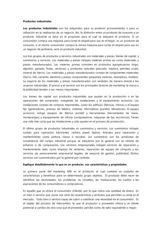 Productos industriales
Los productos industriales son los adquiridos para su posterior procesamiento, o para su
utilización en la realización de un negocio. Así, la distinción entre un producto de consumo y un
producto industrial se basa en el propósito para el cual se adquiere el producto. Si un
consumidor compra una máquina para cortar el césped para uso en el hogar, es un producto de
consumo; si el mismo consumidor compra la misma máquina para cortar el césped para uso en
un negocio de jardinería, será un producto industrial.
Los tres grupos de productos y servicios industriales son materiales y piezas, bienes de capital, y
suministros y servicios. Los materiales y piezas incluyen materias primas así como materiales y
piezas manufacturados. Las materias primas consisten en productos agropecuarios (trigo,
algodón, ganado, frutas, verduras) y productos naturales (pescado, madera, petróleo crudo,
mineral de hierro). Los materiales y piezas manufacturados constan de componentes materiales
(hierro, hilo, cemento, alambre) y piezas componentes (pequeños motores, neumáticos, moldes).
La mayoría de los materiales y piezas manufacturados son vendidos de manera directa a los
usuarios industriales. El precio y el servicio son los principales factores de marketing; la marca y
la publicidad tienden a ser menos importantes.
Los bienes de capital son productos industriales que ayudan en la producción o en las
operaciones del comprador, incluyendo las instalaciones y el equipamiento accesorio. Las
instalaciones constan de compras importantes, como los edificios (fábricas, oficina) y el equipo
fijo (generadores, prensas de taladro, sistemas informáticos grandes, elevadores). El equipo
accesorio incluye equipos de fábrica portátil y herramientas (herramientas de mano,
montacargas) y equipamiento de oficina (computadoras, máquinas de fax, escritorios). Tienen
una vida más corta que las instalaciones y sólo ayudan en el proceso de producción.
El último grupo de productos industriales es suministros y servicios. Los suministros incluyen
surtido para operación: lubricantes, carbón, papel, lápices. Artículos para reparación y
mantenimiento como pintura, clavos o escobas. Los suministros son los productos de
conveniencia del campo industrial porque se adquieren por lo general con un mínimo de
esfuerzo o de comparación. Los servicios empresariales incluyen servicios de reparación y
mantenimiento tales como limpieza de ventanas, reparación de equipo de cómputo y los
servicios de asesoramiento empresarial legales, de asesoría de gestión, publicidad. Dichos
servicios son suministrados por lo general por contrato.
Explique detalladamente lo que es un producto, sus características y propiedades.
La primera parte del marketing MIX es el producto, el cual contiene un conjunto de
características y beneficios para un determinado grupo objetivo. El producto debe nacer de
identificar las necesidades, los problemas no resueltos, las motivaciones, los sueños y las
aspiraciones de los consumidores o compradores.
Es aquello que se ofrece al consumidor (Cliente), por lo que cobra una cantidad de dinero. Es
un bien o servicio que reúne una serie de características y atributos que permiten su venta en el
mercado. Todo bien o servicio capaz de cubrir o satisfacer una necesidad en el consumidor. Es
el objeto del proceso de intercambio, lo que el productor o proveedor ofrece a un cliente
potencial a cambio de otra cosa que el proveedor percibe como de valor equivalente o mayor.
 