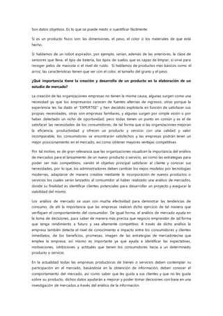 Son datos objetivos. Es lo que se puede medir o cuantificar fácilmente.
Si es un producto físico son: las dimensiones, el peso, el color o los materiales de que está
hecho.
Si hablamos de un robot aspirador, por ejemplo, serían, además de las anteriores, la clase de
sensores que lleva, el tipo de batería, los tipos de suelos que es capaz de limpiar, si sirve para
recoger pelos de mascota o el nivel de ruido. Si hablamos de productos más básicos como el
arroz, las características tienen que ver con el color, el tamaño del grano y el peso.
¿Qué importancia tiene la creación y desarrollo de un producto en la elaboración de un
estudio de mercado?
La creación de las organizaciones empresas no tienen la misma causa, algunas surgen como una
necesidad ya que los empresarios carecen de fuentes alternas de ingresos, otras porque la
experiencia les ha dado el “EXPERTISE” y han decidido explotarla en función de satisfacer sus
propias necesidades, otras son empresas familiares, y algunas surgen por simple visión o por
haber detectado un nicho de oportunidad; pero todas tienen un punto en común y es el de
satisfacer las necesidades de los consumidores; de tal forma que si las organizaciones mejoran
la eficiencia, productividad y ofrecen un producto y servicio con una calidad y valor
incomparable, los consumidores se encontrarán satisfechos y las empresas podrán tener un
mejor posicionamiento en el mercado, así como obtener mayores ventajas competitivas.
Por tal motivo, es de gran relevancia que las organizaciones visualicen la importancia del análisis
de mercados para el lanzamiento de un nuevo producto o servicio, así como las estrategias para
poder ser más competitivos, siendo el objetivo principal satisfacer al cliente y conocer sus
necesidades, por lo que, los administradores deben cambiar los viejos modelos por tecnologías
modernas, adaptarse de manera creativa mediante la incorporación de nuevos productos o
servicios los cuales serán lanzados al consumidor al haber realizado una análisis de mercados,
donde su finalidad es identificar clientes potenciales para desarrollar un proyecto y asegurar la
viabilidad del mismo.
Los análisis de mercado se usan con mucha efectividad para demostrar las tendencias de
consumo, de ahí la importancia que las empresas realicen dicho ejercicio de tal manera que
verifiquen el comportamiento del consumidor. De igual forma, el análisis de mercado ayuda en
la toma de decisiones, para saber de manera más precisa que negocio emprender de tal forma
que tenga rendimiento a futuro y sea altamente competitivo. A través de dicho análisis la
empresa también detecta el nivel de conocimiento e impacto entre los consumidores y clientes
inmediatos, de los beneficios, promesas, imagen de las estrategias de mercadotecnia que
emplea la empresa, así mismo es importante ya que ayuda a identificar las expectativas,
motivaciones, inhibiciones y actitudes que tienen los consumidores hacia a un determinado
producto o servicio.
En la actualidad todas las empresas productoras de bienes o servicios deben contemplar su
participación en el mercado, basándose en la obtención de información, deben conocer el
comportamiento del mercado, así como saber que les gusta a sus clientes y que no les gusta
sobre su producto, dichos datos ayudarán a mejorar y poder tomar decisiones con base en una
investigación de mercados a través del análisis de la información.
 