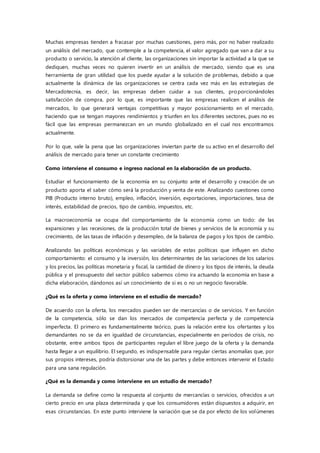 Muchas empresas tienden a fracasar por muchas cuestiones, pero más, por no haber realizado
un análisis del mercado, que contemple a la competencia, el valor agregado que van a dar a su
producto o servicio, la atención al cliente, las organizaciones sin importar la actividad a la que se
dediquen, muchas veces no quieren invertir en un análisis de mercado, siendo que es una
herramienta de gran utilidad que los puede ayudar a la solución de problemas, debido a que
actualmente la dinámica de las organizaciones se centra cada vez más en las estrategias de
Mercadotecnia, es decir, las empresas deben cuidar a sus clientes, proporcionándoles
satisfacción de compra, por lo que, es importante que las empresas realicen el análisis de
mercados, lo que generará ventajas competitivas y mayor posicionamiento en el mercado,
haciendo que se tengan mayores rendimientos y triunfen en los diferentes sectores, pues no es
fácil que las empresas permanezcan en un mundo globalizado en el cual nos encontramos
actualmente.
Por lo que, vale la pena que las organizaciones inviertan parte de su activo en el desarrollo del
análisis de mercado para tener un constante crecimiento
Como interviene el consumo e ingreso nacional en la elaboración de un producto.
Estudiar el funcionamiento de la economía en su conjunto ante el desarrollo y creación de un
producto aporta el saber cómo será la producción y venta de este. Analizando cuestiones como
PIB (Producto interno bruto), empleo, inflación, inversión, exportaciones, importaciones, tasa de
interés, estabilidad de precios, tipo de cambio, impuestos, etc.
La macroeconomía se ocupa del comportamiento de la economía como un todo: de las
expansiones y las recesiones, de la producción total de bienes y servicios de la economía y su
crecimiento, de las tasas de inflación y desempleo, de la balanza de pagos y los tipos de cambio.
Analizando las políticas económicas y las variables de estas políticas que influyen en dicho
comportamiento: el consumo y la inversión, los determinantes de las variaciones de los salarios
y los precios, las políticas monetaria y fiscal, la cantidad de dinero y los tipos de interés, la deuda
pública y el presupuesto del sector público sabemos cómo ira actuando la economía en base a
dicha elaboración, dándonos así un conocimiento de si es o no un negocio favorable.
¿Qué es la oferta y como interviene en el estudio de mercado?
De acuerdo con la oferta, los mercados pueden ser de mercancías o de servicios. Y en función
de la competencia, sólo se dan los mercados de competencia perfecta y de competencia
imperfecta. El primero es fundamentalmente teórico, pues la relación entre los ofertantes y los
demandantes no se da en igualdad de circunstancias, especialmente en periodos de crisis, no
obstante, entre ambos tipos de participantes regulan el libre juego de la oferta y la demanda
hasta llegar a un equilibrio. El segundo, es indispensable para regular ciertas anomalías que, por
sus propios intereses, podría distorsionar una de las partes y debe entonces intervenir el Estado
para una sana regulación.
¿Qué es la demanda y como interviene en un estudio de mercado?
La demanda se define como la respuesta al conjunto de mercancías o servicios, ofrecidos a un
cierto precio en una plaza determinada y que los consumidores están dispuestos a adquirir, en
esas circunstancias. En este punto interviene la variación que se da por efecto de los volúmenes
 