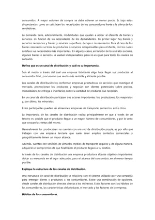 consumidos. A mayor volumen de compra se debe obtener un menor precio. Es bajo estas
circunstancias como se satisfacen las necesidades de los consumidores frente a la oferta de los
vendedores.
La demanda tiene, adicionalmente, modalidades que ayudan a ubicar al oferente de bienes y
servicios, en función de las necesidades de los demandantes. En primer lugar hay bienes y
servicios necesarios y bienes y servicios superfluos, de lujo o no necesarios. Para el caso de los
bienes necesarios se trata de productos o servicios indispensables para el cliente, con los cuales
satisface sus necesidades más importantes. En algunos casos, en función de los estratos sociales,
algunos bienes o servicios se vuelven indispensables, pero no es igual para todos los niveles de
consumo.
Defina que es un canal de distribución y cuál es su importancia.
Son el medio a través del cual una empresa fabricante elige hace llegar sus productos al
consumidor final, procurando que sea lo más rentable y eficiente posible.
Los canales de distribución los conforman empresas prestadoras de servicios que investigan el
mercado, promocionan los productos y negocian con clientes potenciales sobre precios,
modalidades de entrega e inventarios sobre la cantidad de producto que necesitan.
En un canal de distribución participan tres actores importantes: los productores, los mayoristas
y, por último, los minoristas.
Estos participantes pueden ser almacenes, empresas de transporte, comercios, entre otros.
La importancia de los canales de distribución radica principalmente en que a través de un
tercero es posible que el producto llegue a un mayor número de consumidores, y por lo tanto
que crezcan las ventas del mismo.
Generalmente los productores no cuentan con una red de distribución propia, es por ello que
trabajan con una empresa terciaria que suele tener amplios contactos comerciales y
geográficamente tienen un mayor alcance.
Además, cuentan con servicios de almacén, medios de transporte seguros y, de alguna manera,
adquieren el compromiso de que finalmente el producto llegará a su destino.
A través de los canales de distribución una empresa productora alcanza objetivos importantes:
ubicar su mercancía en el lugar adecuado, para el alcance del consumidor, en el menor tiempo
posible.
Explique la estructura de los canales de distribución.
Una estructura de canal de distribución se relaciona con el sistema utilizado por una compañía
para entregar bienes y productos a los consumidores. Existe una combinación de opciones,
desde canales de distribución directos directa a los indirectos. Estos factores son: los hábitos de
los consumidores, las características del producto, el mercado y los factores de la empresa.
Hábitos de los consumidores.
 