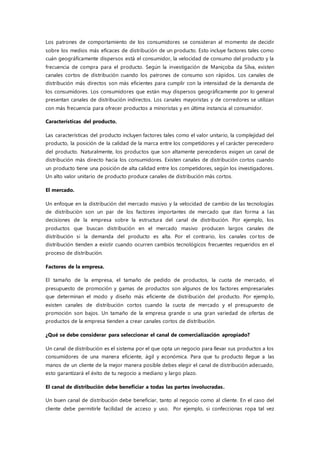Los patrones de comportamiento de los consumidores se consideran al momento de decidir
sobre los medios más eficaces de distribución de un producto. Esto incluye factores tales como
cuán geográficamente dispersos está el consumidor, la velocidad de consumo del producto y la
frecuencia de compra para el producto. Según la investigación de Maniçoba da Silva, existen
canales cortos de distribución cuando los patrones de consumo son rápidos. Los canales de
distribución más directos son más eficientes para cumplir con la intensidad de la demanda de
los consumidores. Los consumidores que están muy dispersos geográficamente por lo general
presentan canales de distribución indirectos. Los canales mayoristas y de corredores se utilizan
con más frecuencia para ofrecer productos a minoristas y en última instancia al consumidor.
Características del producto.
Las características del producto incluyen factores tales como el valor unitario, la complejidad del
producto, la posición de la calidad de la marca entre los competidores y el carácter perecedero
del producto. Naturalmente, los productos que son altamente perecederos exigen un canal de
distribución más directo hacia los consumidores. Existen canales de distribución cortos cuando
un producto tiene una posición de alta calidad entre los competidores, según los investigadores.
Un alto valor unitario de producto produce canales de distribución más cortos.
El mercado.
Un enfoque en la distribución del mercado masivo y la velocidad de cambio de las tecnologías
de distribución son un par de los factores importantes de mercado que dan forma a las
decisiones de la empresa sobre la estructura del canal de distribución. Por ejemplo, los
productos que buscan distribución en el mercado masivo producen largos canales de
distribución si la demanda del producto es alta. Por el contrario, los canales cor tos de
distribución tienden a existir cuando ocurren cambios tecnológicos frecuentes requeridos en el
proceso de distribución.
Factores de la empresa.
El tamaño de la empresa, el tamaño de pedido de productos, la cuota de mercado, el
presupuesto de promoción y gamas de productos son algunos de los factores empresariales
que determinan el modo y diseño más eficiente de distribución del producto. Por ejemplo,
existen canales de distribución cortos cuando la cuota de mercado y el presupuesto de
promoción son bajos. Un tamaño de la empresa grande o una gran variedad de ofertas de
productos de la empresa tienden a crear canales cortos de distribución.
¿Qué se debe considerar para seleccionar el canal de comercialización apropiado?
Un canal de distribución es el sistema por el que opta un negocio para llevar sus productos a los
consumidores de una manera eficiente, ágil y económica. Para que tu producto llegue a las
manos de un cliente de la mejor manera posible debes elegir el canal de distribución adecuado,
esto garantizará el éxito de tu negocio a mediano y largo plazo.
El canal de distribución debe beneficiar a todas las partes involucradas.
Un buen canal de distribución debe beneficiar, tanto al negocio como al cliente. En el caso del
cliente debe permitirle facilidad de acceso y uso. Por ejemplo, si confeccionas ropa tal vez
 