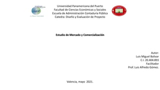 Universidad Panamericana del Puerto
Facultad de Ciencias Económicas y Sociales
Escuela de Administración Contaduría Pública
Catedra: Diseño y Evaluación de Proyecto
Estudio de Mercado y Comercialización
Autor:
Luis Miguel Bolivar
C.I. 20.404.893
Facilitador
Prof. Luis Alfredo Gómez.
Valencia, mayo 2021.
 