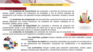 ¿Cómo se clasifican los productos y servicios?
Los productos de conveniencia son productos y servicios de consumo que los
clientes suelen comprar con frecuencia, de inmediato y con el mínimo esfuerzo de
comparación y de compra. Los ejemplos incluyen detergentes, caramelos, revistas y comida
rápida.
Los productos de comparación son los productos y servicios de consumo que los
clientes adquieren con menos frecuencia, los comparan de manera cuidadosa en su
idoneidad, calidad, precio y estilo.
Los productos de especialidad son productos y servicios de consumo con
características únicas o una identiﬁcación de marca por la que un grupo signiﬁcativo de
compradores está dispuesto a hacer un esfuerzo especial de compra.
Los productos no buscados son productos de consumo que el consumidor no
conoce o que conoce pero por lo general no considera comprar.
Los materiales y piezas incluyen materias primas así como materiales y piezas
manufacturados.
Los bienes de capital son productos industriales que ayudan en la producción o
en las operaciones del comprador, incluyendo las instalaciones y el equipamiento
accesorio.
Los suministros incluyen surtido para operación (lubricantes, carbón, papel,
lápices) y artículos para reparación y mantenimiento (pintura, clavos o escobas)
Productos de Consumo
Productos Industriales
 