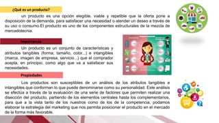 ¿Qué es un producto?
un producto es una opción elegible, viable y repetible que la oferta pone a
disposición de la demanda, para satisfacer una necesidad o atender un deseo a través de
su uso o consumo.​El producto es uno de los componentes estructurales de la mezcla de
mercadotecnia.
Importancia
Un producto es un conjunto de características y
atributos tangibles (forma, tamaño, color...) e intangibles
(marca, imagen de empresa, servicio...) que el comprador
acepta, en principio, como algo que va a satisfacer sus
necesidades.
Propiedades
Los productos son susceptibles de un análisis de los atributos tangibles e
intangibles que conforman lo que puede denominarse como su personalidad. Este análisis
se efectúa a través de la evaluación de una serie de factores que permiten realizar una
disección del producto, partiendo de los elementos centrales hasta los complementarios,
para que a la vista tanto de los nuestros como de los de la competencia, podamos
elaborar la estrategia del marketing que nos permita posicionar el producto en el mercado
de la forma más favorable.
 