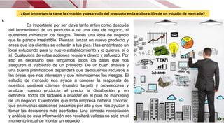 ¿Qué importancia tiene la creación y desarrollo del producto en la elaboración de un estudio de mercado?
Es importante por ser clave tanto antes como después
del lanzamiento de un producto o de una idea de negocio, si
queremos minimizar los riesgos. Tienes una idea de negocio
que te parece irresistible. Piensas lanzar un nuevo producto y
crees que los clientes se echarán a tus pies. Has encontrado un
local estupendo para tu nuevo establecimiento y lo quieres, sí o
sí. Cualquiera de estas acciones requiere dinero y esfuerzo. Por
eso es necesario que tengamos todos los datos que nos
aseguren la viabilidad de un proyecto. De un buen análisis y
una buena planificación dependerá que dediquemos recursos a
las áreas que nos interesan y que minimicemos los riesgos. El
estudio de mercado nos ayuda a conocer la respuesta de
nuestros posibles clientes (nuestro target) y proveedores y
analizar nuestro producto, el precio, la distribución y, en
definitiva, todos los factores a analizar en el plan de marketing
de un negocio. Cuestiones que toda empresa debería conocer,
que en muchas ocasiones pasamos por alto y que nos ayudan a
tomar las decisiones más acertadas. Una correcta recopilación
y análisis de esta información nos resultará valiosa no solo en el
momento inicial de montar un negocio.
 