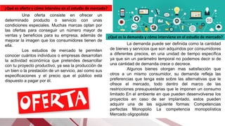 ¿Qué es oferta y cómo intervine en el estudio de mercado?
Una oferta consiste en ofrecer un
determinado producto o servicio con unas
condiciones especiales. Muchas marcas optan por
las ofertas para conseguir un número mayor de
ventas y beneficios para su empresa, además de
mejorar la imagen que los consumidores tienen de
ella.
Los estudios de mercado te permiten
conocer cuántos individuos o empresas desarrollan
la actividad económica que pretendes desarrollar
con tu proyecto productivo, ya sea la producción de
un bien o la prestación de un servicio, así como sus
especificaciones y el precio que el público está
dispuesto a pagar por él.
¿Qué es la demanda y cómo interviene en el estudio de mercado?
La demanda puede ser definida como la cantidad
de bienes y servicios que son adquiridos por consumidores
a diferentes precios, en una unidad de tiempo específica
ya que sin un parámetro temporal no podemos decir si de
una cantidad de demanda crece o decrece.
Algunos bienes otorgan mas satisfacción que
otros a un mismo consumidor, su demanda refleja las
preferencias que tenga este sobre las alternativas que le
ofrece el mercado, todo dentro del marco de las
restricciones presupuestarias que le imponen un consumo
limitado En el ambiente en que pueden desenvolverse los
proyectos en caso de ser implantado, estos pueden
adquirir una de las siguiente formas: Competencias
perfectas Monopolio La competencia monopolística
Mercado oligopolista
 