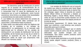 Defina qué es un canal de distribución y cuál es su
importancia
Se denomina canal de distribución al camino
seguido en el proceso de comercialización de un
producto desde el fabricante hasta el usuario industrial
o consumidor final. El canal de distribución es el
mecanismo por el cual la distribución, como función
económica, toma forma y se adapta a las necesidades
y características de cada sector económico.
1. Los hábitos de compra determinan los canales de
distribución, cuyo recorrido debe comenzar con el
consumidor y remontarse hasta el producto.
2. Debe existir una adecuación entre los objetivos del
marketing de la empresa y los canales de
distribución.3. La participación en el mercado está
determinada por la utilización de los canales de
distribución.4. Los canales de distribución han de ser
compatibles, de tal manera que el uso de un canal no
signifique la exclusión de otro. 5. El canal de
distribución valido es aquel que proporciona más
difusión con menores costos
¿Qué se debe considerar para seleccionar el canal de
comercialización apropiado? .
Los canales de distribución son el conjunto
de medios que utiliza la empresa para hacer llegar
el producto desde el fabricante hasta el cliente final.
Sin embargo, según indica el docente de nuestro
Máster Oficial Online en Dirección y Gestión en
Marketing Digital y Social Media, Nacho Somalo,
antes de que el consumidor pueda hacerse con el
producto, éste debe atravesar tres etapas previas en
el ciclo de venta:
Conocimiento (awareness). El cliente tiene que
saber que existimos y que tenemos ese producto
disponible para que lo compre.
Consideración: Debemos conseguir que el cliente
acepte nuestro producto como una de las opciones
adecuadas que pueden encajar con sus
necesidades. Que valore nuestro producto como
una posible buena opción.
Visita: El cliente debe acercarse a un punto de venta
dónde pueda adquirir nuestro producto (físico o
virtual).
 