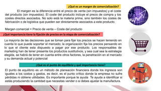 ¿Qué es un margen de comercialización?
El margen es la diferencia entre el precio de venta (sin impuestos) y el coste
del producto (sin impuestos). El coste del producto incluye el precio de compra y los
costes directos asociados. No solo está la materia prima, sino también los costes de
fabricación o de logística que pueden ser directamente asociados a este producto.
Margen comercial = Precio de venta – Coste del producto
¿Qué importancia tiene la fijación de precios en la etapa de comercialización?
La mayoría de las decisiones que se toman para fijar los precios se hacen teniendo en
cuenta lo que puede soportar el mercado; la organización fija los precios pensando en
lo que el cliente esta dispuesto a pagar por ese producto. Los responsables de
marketing han de tener presente los productos sustitutivos, y sea cual sea la estrategia
elegida, se habrá de tener en cuenta entre otros factores, la penetración en el mercado
y su demanda actual y potencial
¿Qué es el punto de equilibrio y qué importancia tiene?
El punto de equilibrio es un método de planeación financiera donde los ingresos son
iguales a los costos y gastos, es decir, es el punto crítico donde la empresa no sufre
pérdidas ni obtiene utilidades. Es importante porque te ayuda Te ayuda a identificar si
estás produciendo la cantidad que necesitas vender o si debes ajustar la manufactura.
 