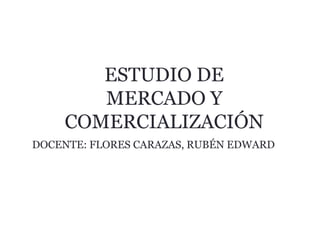 ESTUDIO DE
MERCADO Y
COMERCIALIZACIÓN
DOCENTE: FLORES CARAZAS, RUBÉN EDWARD
 