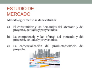 ESTUDIO DE
MERCADO
Metodológicamente se debe estudiar:
a) El consumidor y las demandas del Mercado y del
proyecto, actuales y proyectadas.
b) La competencia y las ofertas del mercado y del
proyecto, actuales y proyectadas.
c) La comercialización del producto/servicio del
proyecto.
 