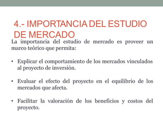 4.- IMPORTANCIADEL ESTUDIO
DE MERCADO
La importancia del estudio de mercado es proveer un
marco teórico que permita:
• Explicar el comportamiento de los mercados vinculados
al proyecto de inversión.
• Evaluar el efecto del proyecto en el equilibrio de los
mercados que afecta.
• Facilitar la valoración de los beneficios y costos del
proyecto.
 