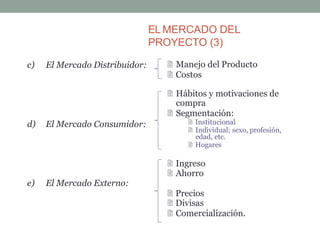 EL MERCADO DEL
PROYECTO (3)
c) El Mercado Distribuidor:
d) El Mercado Consumidor:
 Ingreso
 Ahorro
e) El Mercado Externo:
 Precios
 Divisas
 Comercialización.
 Manejo del Producto
 Costos
 Hábitos y motivaciones de
compra
 Segmentación:
 Institucional
 Individual: sexo, profesión,
edad, etc.
 Hogares
 