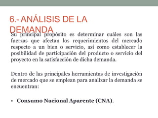 6.- ANÁLISIS DE LA
DEMANDA
Su principal propósito es determinar cuáles son las
fuerzas que afectan los requerimientos del mercado
respecto a un bien o servicio, así como establecer la
posibilidad de participación del producto o servicio del
proyecto en la satisfacción de dicha demanda.
Dentro de las principales herramientas de investigación
de mercado que se emplean para analizar la demanda se
encuentran:
• Consumo Nacional Aparente (CNA).
 