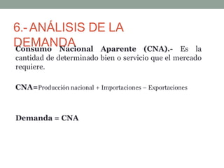 6.- ANÁLISIS DE LA
DEMANDA
Consumo Nacional Aparente (CNA).- Es la
cantidad de determinado bien o servicio que el mercado
requiere.
CNA=Producción nacional + Importaciones – Exportaciones
Demanda = CNA
 
