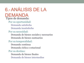 6.- ANÁLISIS DE LA
DEMANDA
Tipos de demanda:
Por su oportunidad:
Demanda satisfecha
Demanda insatisfecha
Por su necesidad:
Demanda de bienes sociales y necesarios
Demanda de bienes suntuarios
Por su temporalidad:
Demanda continua
Demanda cíclica o estacional
Por su destino:
Demanda de bienes finales
Demanda de bienes intermedios
 