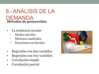6.- ANÁLISIS DE LA
DEMANDA
Métodos de proyección:
• La tendencia secular
▫ Medias móviles
▫ Mínimos cuadrados
▫ Ecuaciones no lineales
• Regresión con dos variables
• Regresión con tres variables
• Correlación simple
• Correlación parcial
 