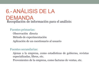 6.- ANÁLISIS DE LA
DEMANDA
Recopilación de información para el análisis:
Fuentes primarias:
Observación directa
Método de experimentación
Aplicación de un cuestionario al usuario
Fuentes secundarias:
Ajenas a la empresa, como estadísticas de gobierno, revistas
especializadas, libros, etc.
Provenientes de la empresa, como facturas de ventas, etc.
 