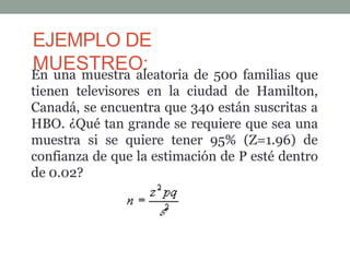 EJEMPLO DE
MUESTREO:
En una muestra aleatoria de 500 familias que
tienen televisores en la ciudad de Hamilton,
Canadá, se encuentra que 340 están suscritas a
HBO. ¿Qué tan grande se requiere que sea una
muestra si se quiere tener 95% (Z=1.96) de
confianza de que la estimación de P esté dentro
de 0.02?
 