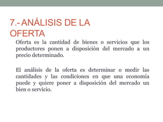 7.-ANÁLISIS DE LA
OFERTA
Oferta es la cantidad de bienes o servicios que los
productores ponen a disposición del mercado a un
precio determinado.
El análisis de la oferta es determinar o medir las
cantidades y las condiciones en que una economía
puede y quiere poner a disposición del mercado un
bien o servicio.
 