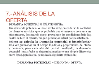 7.-ANÁLISIS DE LA
OFERTA
DEMANDA POTENCIAL O INSATISFECHA.
Por demanda potencial o insatisfecha debe entenderse la cantidad
de bienes o servicios que es probable que el mercado consuma en
años futuros, destacando que si prevalecen las condiciones bajo las
cuales se hizo el cálculo, ningún productor actual podrá satisfacer.
¿cómo se calcula la Demanda potencial o insatisfecha?
Una vez graficados en el tiempo los datos y proyecciones de oferta
y demanda, para cada año del periodo analizado, la demanda
potencial insatisfecha se determina mediante una simple diferencia
entre éstos, para lo cual se utiliza la siguiente expresión:
DEMANDA POTENCIAL = DEMANDA - OFERTA
 