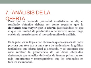 7.-ANÁLISIS DE LA
OFERTA insatisfecha
Para que la demanda potencial
resultado obtenido deberá ser como requisito que
se dé, el
la
demanda sea mayor que la oferta, justificándose así que
el que una unidad de producción o de servicio nueva tenga
opción de incursionar en el mercado motivo de análisis.
En la práctica se llega a dar el caso de que la escasez de datos
provoca que sólo exista una curva de tendencia en la gráfica,
teniéndose que oferta igual a demanda, y es entonces que
cabe recalcar la procedencia de los datos obtenidos,
destacando que aquellos derivados de fuentes primarias son
más importantes y representativos que los originados en
fuentes secundarias.
 