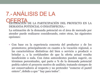 7.-ANÁLISIS DE LA
OFERTA
ESTIMACIÓN DE LA PARTICIPACIÓN DEL PROYECTO EN LA
DEMANDA POTENCIAL O INSATISFECHA.-
La estimación de la demanda potencial en el área de mercado por
atender puede realizarse considerando, entre otras, las siguientes
opciones:
• Con base en la experiencia concreta del productor y de los
promotores; principalmente en cuanto a la vocación regional, a
las características distintivas del bien o servicio a producir o
brindar y, a la certidumbre de que la oferta actual resulta
insuficiente o nula. Con éstos antecedentes pueden sugerir, en
términos porcentuales, qué parte o % de la demanda potencial
podría cubrir el proyecto motivo de análisis; tratando siempre de
ser conservadores al respecto y no pretender “comerse el pastel
entero”, debido a que “ hay para todos”.
 