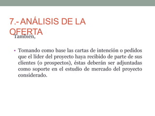 7.-ANÁLISIS DE LA
OFERTA
También,
• Tomando como base las cartas de intención o pedidos
que el líder del proyecto haya recibido de parte de sus
clientes (o prospectos), éstas deberán ser adjuntadas
como soporte en el estudio de mercado del proyecto
considerado.
 