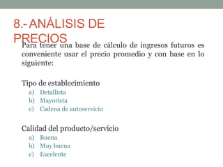 8.-ANÁLISIS DE
PRECIOS
Para tener una base de cálculo de ingresos futuros es
conveniente usar el precio promedio y con base en lo
siguiente:
Tipo de establecimiento
a) Detallista
b) Mayorista
c) Cadena de autoservicio
Calidad del producto/servicio
a) Buena
b) Muy buena
c) Excelente
 