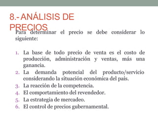 8.-ANÁLISIS DE
PRECIOS
Para determinar el precio
siguiente:
se debe considerar lo
1. La base de todo precio de venta es el costo de
producción, administración y ventas, más una
ganancia.
2. La demanda potencial del producto/servicio
considerando la situación económica del país.
3. La reacción de la competencia.
4. El comportamiento del revendedor.
5. La estrategia de mercadeo.
6. El control de precios gubernamental.
 