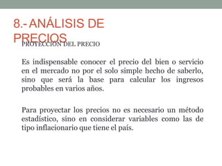 8.-ANÁLISIS DE
PRECIOS
PROYECCIÓN DEL PRECIO
Es indispensable conocer el precio del bien o servicio
en el mercado no por el solo simple hecho de saberlo,
sino que será la base para calcular los ingresos
probables en varios años.
Para proyectar los precios no es necesario un método
estadístico, sino en considerar variables como las de
tipo inflacionario que tiene el país.
 