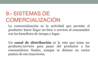 9.- SISTEMAS DE
COMERCIALIZACIÓN
La comercialización es la actividad que permite al
productor hacer llegar un bien o servicio al consumidor
con los beneficios de tiempo y lugar.
Un canal de distribución es la ruta que toma un
producto/servicio para pasar
consumidores finales, aunque
del productor
se detiene en
a los
varios
puntos de esa trayectoria.
 