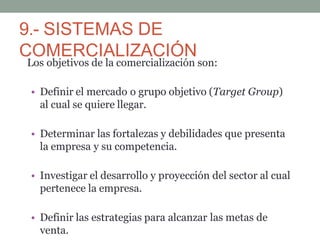9.- SISTEMAS DE
COMERCIALIZACIÓN
Los objetivos de la comercialización son:
• Definir el mercado o grupo objetivo (Target Group)
al cual se quiere llegar.
• Determinar las fortalezas y debilidades que presenta
la empresa y su competencia.
• Investigar el desarrollo y proyección del sector al cual
pertenece la empresa.
• Definir las estrategias para alcanzar las metas de
venta.
 