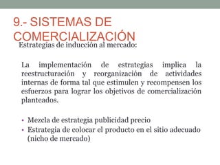 9.- SISTEMAS DE
COMERCIALIZACIÓN
Estrategias de inducción al mercado:
La implementación de estrategias implica la
reestructuración y reorganización de actividades
internas de forma tal que estimulen y recompensen los
esfuerzos para lograr los objetivos de comercialización
planteados.
• Mezcla de estrategia publicidad precio
• Estrategia de colocar el producto en el sitio adecuado
(nicho de mercado)
 
