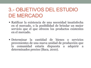 3.- OBJETIVOS DEL ESTUDIO
DE MERCADO
 Ratificar la existencia de una necesidad insatisfecha
en el mercado, o la posibilidad de brindar un mejor
servicio que el que ofrecen los productos existentes
en el mercado.
 Determinar la cantidad de bienes o servicios
provenientes de una nueva unidad de producción que
la comunidad estaría dispuesta a adquirir a
determinados precios (Baca, 2010).
 