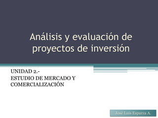 Análisis y evaluación de
proyectos de inversión
UNIDAD 2.-
ESTUDIO DE MERCADO Y
COMERCIALIZACIÓN
José Luis Esparza A.
 