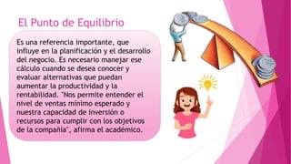 El Punto de Equilibrio
Es una referencia importante, que
influye en la planificación y el desarrollo
del negocio. Es necesario manejar ese
cálculo cuando se desea conocer y
evaluar alternativas que puedan
aumentar la productividad y la
rentabilidad. "Nos permite entender el
nivel de ventas mínimo esperado y
nuestra capacidad de inversión o
recursos para cumplir con los objetivos
de la compañía", afirma el académico.
 