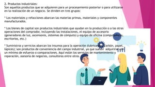 2. Productos industriales:
Son aquellos productos que se adquieren para un procesamiento posterior o para utilizarse
en la realización de un negocio. Se dividen en tres grupos:
* Los materiales y refacciones abarcan las materias primas, materiales y componentes
manufacturados.
* Los bienes de capital son productos industriales que ayudan en la producción o a las otras
operaciones del comprador, incluyendo las instalaciones, el equipo de accesorio
(generadores de luz, ascensores, sistemas de cómputo) y equipo de oficina (computadoras,
escritorios, etc.)
* Suministros y servicios abarcan los insumos para la operación (lubricantes, carbón, papel,
lápices); son productos de conveniencia del campo industrial, ya que suelen adquirirse con
un mínimo de esfuerzo o comparaciones. Aquí están los servicios de mantenimiento y
reparación, asesoría de negocios, consultoras entre otros.
 