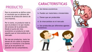 PRODUCTO
Para la economía se define como
el resultado que se obtiene del
proceso de producción dentro de
una empresa.
Por lo tanto, es producto todo lo
que se produce o lo que resulta
del proceso de la producción.
Desde el punto de vista
económico un producto es todo
aquello que se intercambia en el
mercado.
Por eso son productos, tanto los
bienes de los cuáles la empresa
posee un inventario o los bienes
que ya se encuentran en
posesión de los consumidores.
CARACTERISTICAS
a. Son bienes económicos
b. Pueden ser materiales o inmateriales
c. Tienen que ser producidos
d. Se intercambian en el mercado
e. Son producidos por diferentes agentes
económicos
 