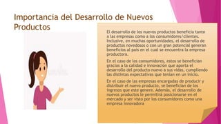 Importancia del Desarrollo de Nuevos
Productos El desarrollo de los nuevos productos beneficia tanto
a las empresas como a los consumidores/clientes.
Inclusive, en muchas oportunidades, el desarrollo de
productos novedosos o con un gran potencial generan
beneficios al país en el cual se encuentra la empresa
productora.
En el caso de los consumidores, estos se benefician
gracias a la calidad e innovación que aporta el
desarrollo del producto nuevo a sus vidas, cumpliendo
las distintas expectativas que tenían en un inicio.
En el caso de las empresas encargadas de producir y
distribuir el nuevo producto, se benefician de los
ingresos que este genere. Además, el desarrollo de
nuevos productos le permitirá posicionarse en el
mercado y ser visto por los consumidores como una
empresa innovadora
 