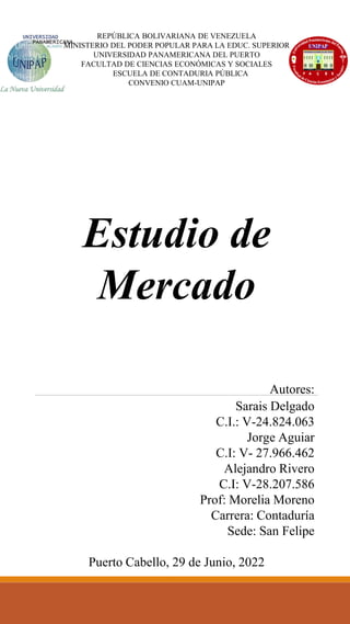 REPÚBLICA BOLIVARIANA DE VENEZUELA
MINISTERIO DEL PODER POPULAR PARA LA EDUC. SUPERIOR
UNIVERSIDAD PANAMERICANA DEL PUERTO
FACULTAD DE CIENCIAS ECONÓMICAS Y SOCIALES
ESCUELA DE CONTADURIA PÚBLICA
CONVENIO CUAM-UNIPAP
Estudio de
Mercado
Autores:
Sarais Delgado
C.I.: V-24.824.063
Jorge Aguiar
C.I: V- 27.966.462
Alejandro Rivero
C.I: V-28.207.586
Prof: Morelia Moreno
Carrera: Contaduría
Sede: San Felipe
Puerto Cabello, 29 de Junio, 2022
 