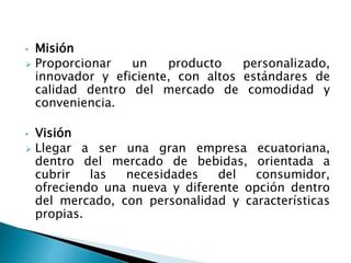 • Misión
 Proporcionar un producto personalizado,
innovador y eficiente, con altos estándares de
calidad dentro del mercado de comodidad y
conveniencia.
• Visión
 Llegar a ser una gran empresa ecuatoriana,
dentro del mercado de bebidas, orientada a
cubrir las necesidades del consumidor,
ofreciendo una nueva y diferente opción dentro
del mercado, con personalidad y características
propias.
 