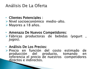 • Clientes Potenciales :
 Nivel socioeconómico medio-alto.
 Mayores a 18 años.
• Amenaza De Nuevos Competidores:
 Fábricas productoras de bebidas (yogurt ,
jugos).
• Análisis De Los Precios:
 Precio en función del costo estimado de
producción del producto, tomando en
referencia el precio de nuestros competidores
directos e indirectos.
 