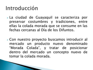  La ciudad de Guayaquil se caracteriza por
preservar costumbres y tradiciones, entre
ellas la colada morada que se consume en las
fechas cercanas al Día de los Difuntos.
 Con nuestro proyecto buscamos introducir al
mercado un producto nuevo denominado
“Morada Colada”, y tratar de posicionar
dentro del mercado un concepto nuevo de
tomar la colada morada.
 